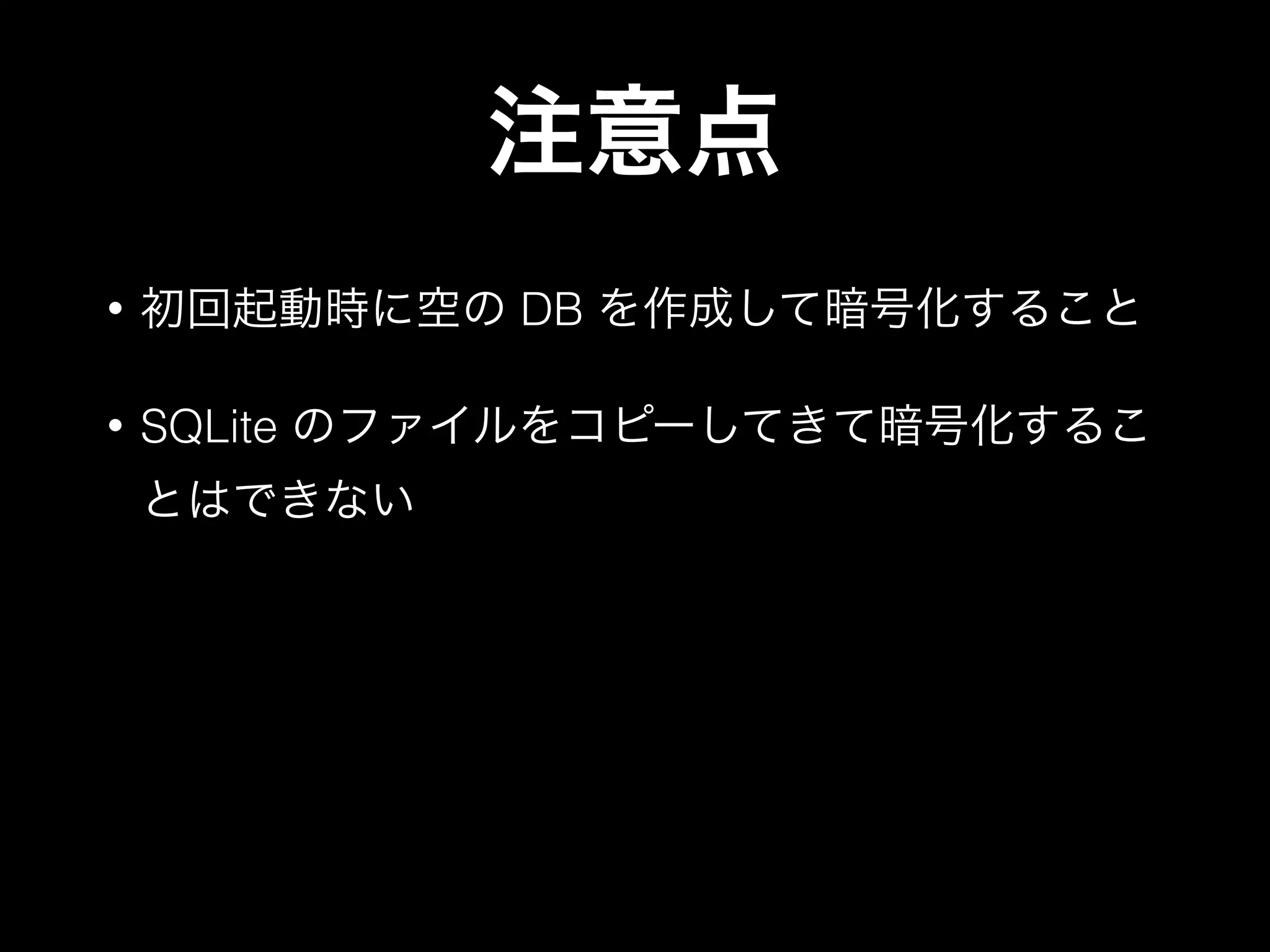 注意点
• 初回起動時に空の DB を作成して暗号化すること
• SQLite のファイルをコピーしてきて暗号化するこ
とはできない
 