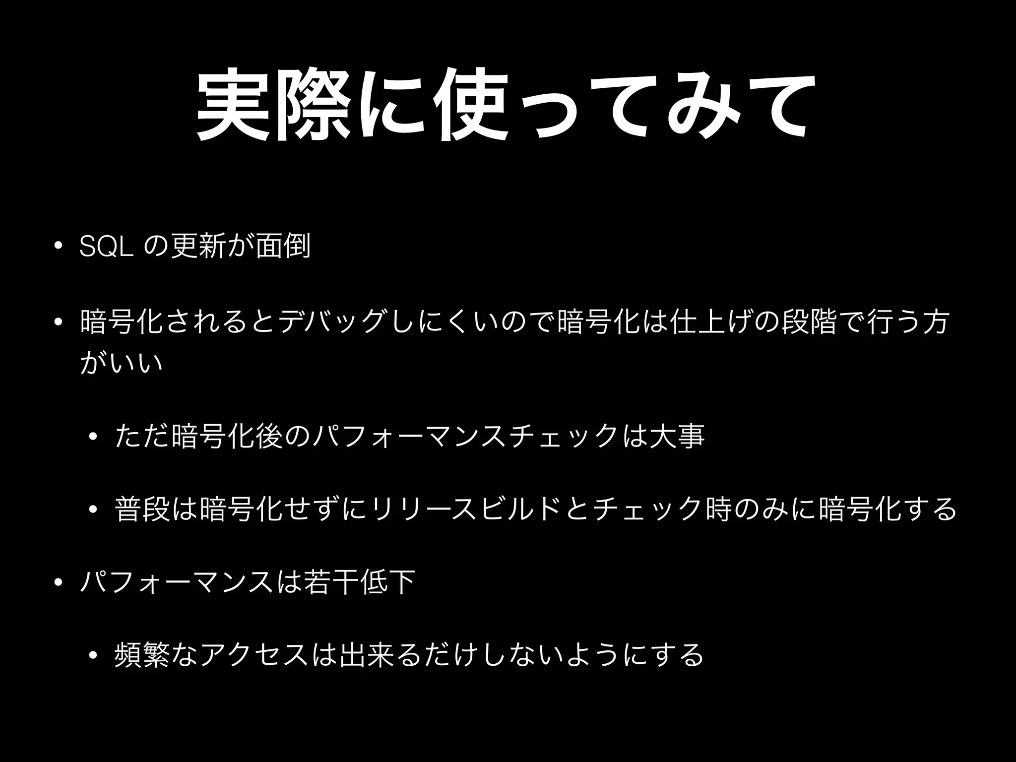 • SQL の更新が面倒
• 暗号化されるとデバッグしにくいので暗号化は仕上げの段階で行う方
がいい
• ただ暗号化後のパフォーマンスチェックは大事
• 普段は暗号化せずにリリースビルドとチェック時のみに暗号化する
• パフォーマンスは若干低下
• 頻繁なアクセスは出来るだけしないようにする
実際に使ってみて
 