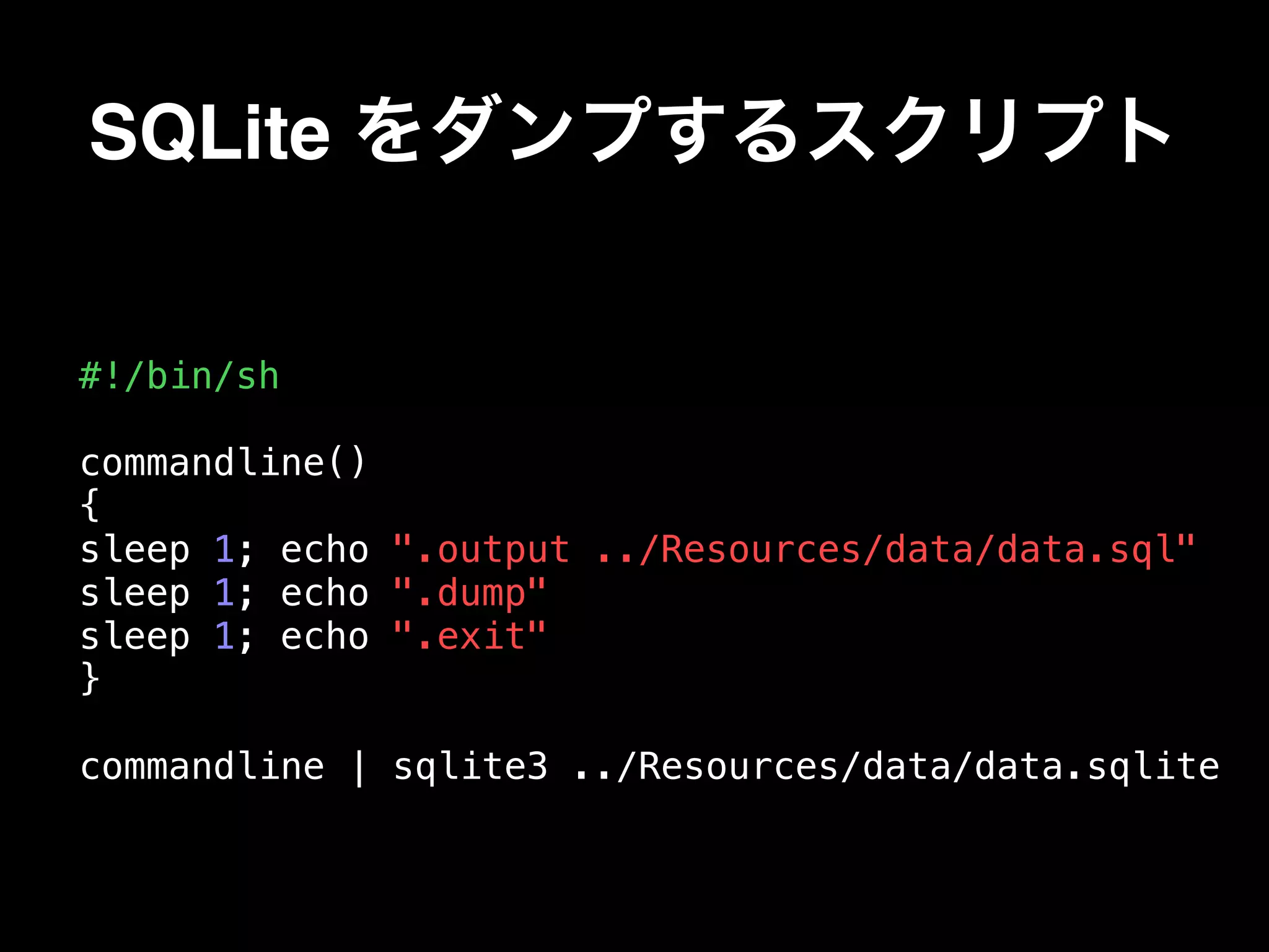 SQLite をダンプするスクリプト
#!/bin/sh
commandline()
{
sleep 1; echo ".output ../Resources/data/data.sql"
sleep 1; echo ".dump"
sleep 1; echo ".exit"
}
commandline | sqlite3 ../Resources/data/data.sqlite
 