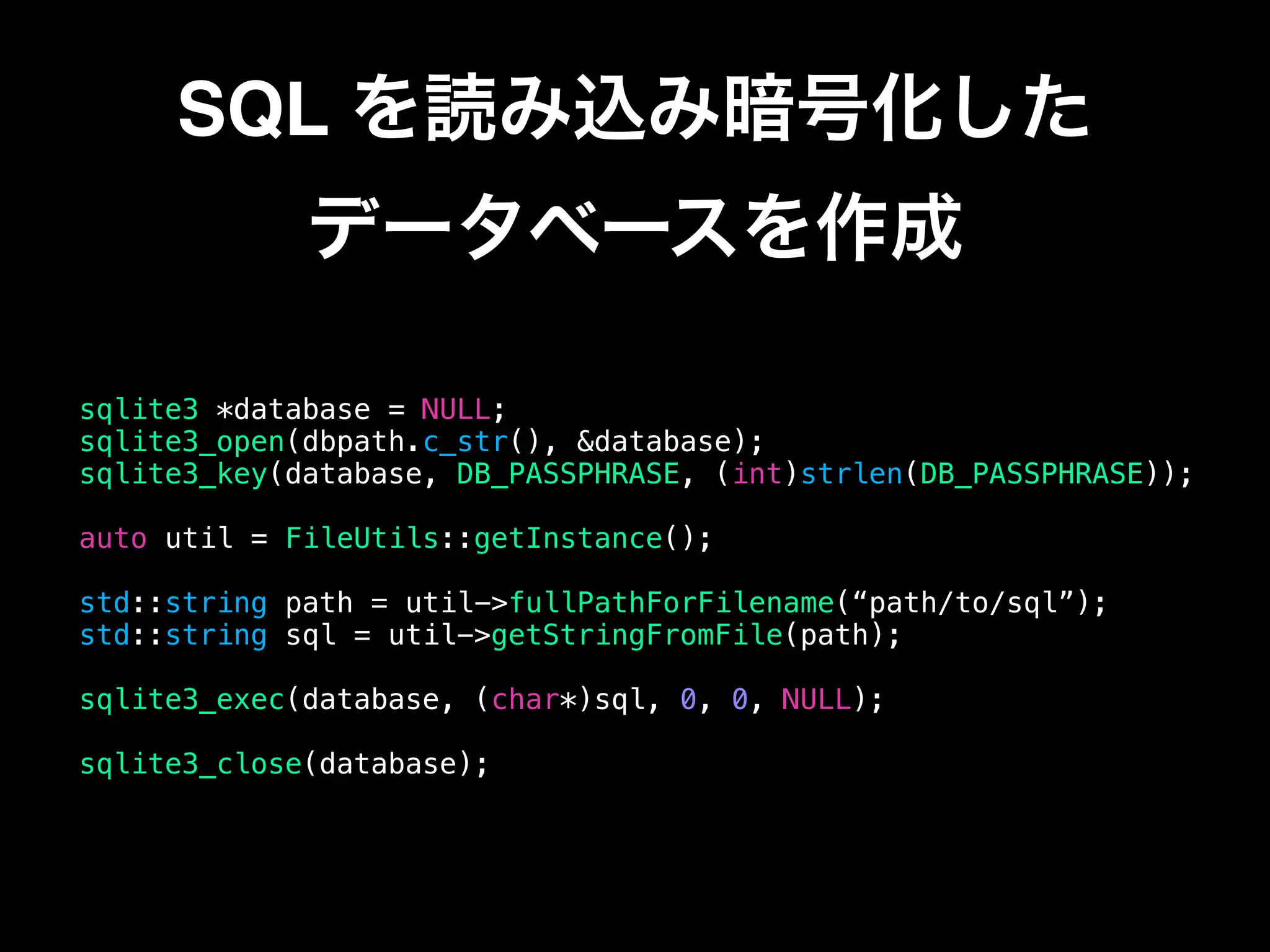 SQL を読み込み暗号化した 
データベースを作成
sqlite3 *database = NULL;
sqlite3_open(dbpath.c_str(), &database);
sqlite3_key(database, DB_PASSPHRASE, (int)strlen(DB_PASSPHRASE));
auto util = FileUtils::getInstance();
std::string path = util->fullPathForFilename(“path/to/sql”);
std::string sql = util->getStringFromFile(path);
sqlite3_exec(database, (char*)sql, 0, 0, NULL);
sqlite3_close(database);
 