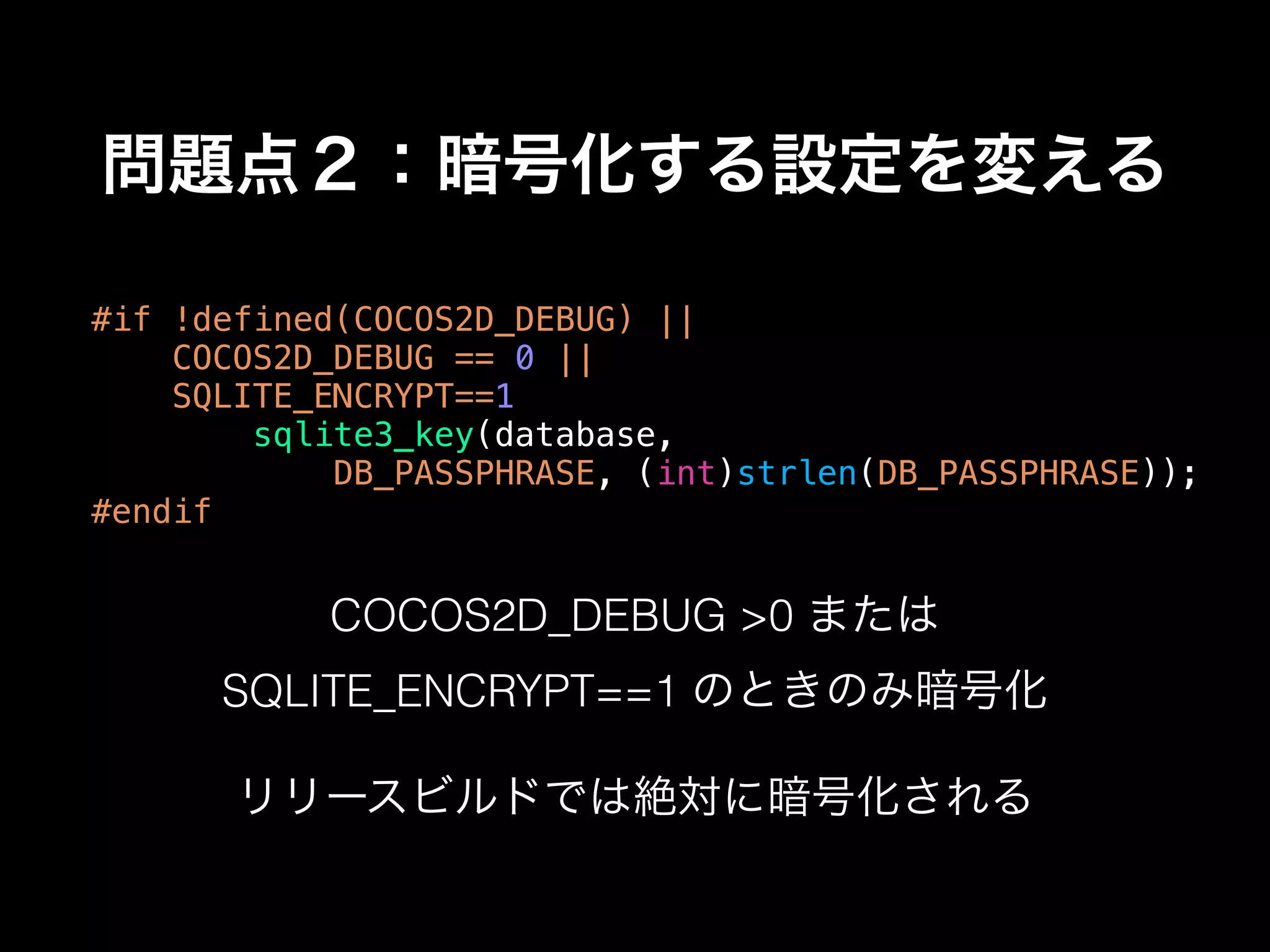 問題点２：暗号化する設定を変える
#if !defined(COCOS2D_DEBUG) ||
COCOS2D_DEBUG == 0 ||
SQLITE_ENCRYPT==1
sqlite3_key(database,
DB_PASSPHRASE, (int)strlen(DB_PASSPHRASE));
#endif
COCOS2D_DEBUG >0 または
SQLITE_ENCRYPT==1 のときのみ暗号化
リリースビルドでは絶対に暗号化される
 