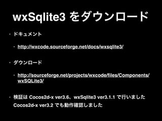 wxSqlite3 をダウンロード
• ドキュメント
• http://wxcode.sourceforge.net/docs/wxsqlite3/ 
• ダウンロード
• http://sourceforge.net/projects/wxcode/ﬁles/Components/
wxSQLite3/ 
• 検証は Cocos2d-x ver3.6、wxSqlite3 ver3.1.1 で行いました 
Cocos2d-x ver3.2 でも動作確認しました
 