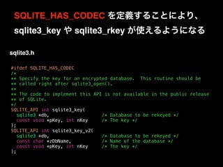 #ifdef SQLITE_HAS_CODEC
/*
** Specify the key for an encrypted database. This routine should be
** called right after sqlite3_open().
**
** The code to implement this API is not available in the public release
** of SQLite.
*/
SQLITE_API int sqlite3_key(
sqlite3 *db, /* Database to be rekeyed */
const void *pKey, int nKey /* The key */
);
SQLITE_API int sqlite3_key_v2(
sqlite3 *db, /* Database to be rekeyed */
const char *zDbName, /* Name of the database */
const void *pKey, int nKey /* The key */
);
SQLITE_HAS_CODEC を定義することにより、 
sqlite3_key や sqlite3_rkey が使えるようになる
sqlite3.h
 