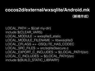 cocos2d/external/wxsqlite/Android.mk
LOCAL_PATH := $(call my-dir)
include $(CLEAR_VARS)
LOCAL_MODULE := wxsqlite3_static
LOCAL_MODULE_FILENAME := libwxsqlite3
LOCAL_CFLAGS += -DSQLITE_HAS_CODEC
LOCAL_SRC_FILES := src/sqlite3secure.c
LOCAL_EXPORT_C_INCLUDES := $(LOCAL_PATH)/src
LOCAL_C_INCLUDES := $(LOCAL_PATH)/src
include $(BUILD_STATIC_LIBRARY)
（新規作成）
 