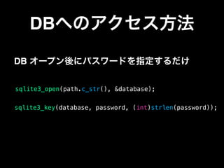 DBへのアクセス方法
sqlite3_open(path.c_str(), &database);
DB オープン後にパスワードを指定するだけ
sqlite3_key(database, password, (int)strlen(password));
 