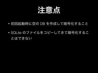 注意点
• 初回起動時に空の DB を作成して暗号化すること
• SQLite のファイルをコピーしてきて暗号化するこ
とはできない
 