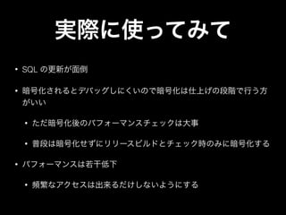 • SQL の更新が面倒
• 暗号化されるとデバッグしにくいので暗号化は仕上げの段階で行う方
がいい
• ただ暗号化後のパフォーマンスチェックは大事
• 普段は暗号化せずにリリースビルドとチェック時のみに暗号化する
• パフォーマンスは若干低下
• 頻繁なアクセスは出来るだけしないようにする
実際に使ってみて
 