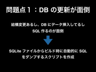 結構変更あるし、DB にデータ挿入してるし
SQL 作るのが面倒
問題点１：DB の更新が面倒
SQLite ファイルからビルド時に自動的に SQL
をダンプするスクリプトを作成
 