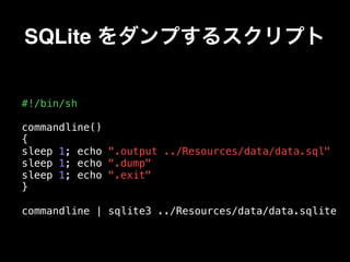 SQLite をダンプするスクリプト
#!/bin/sh
commandline()
{
sleep 1; echo ".output ../Resources/data/data.sql"
sleep 1; echo ".dump"
sleep 1; echo ".exit"
}
commandline | sqlite3 ../Resources/data/data.sqlite
 