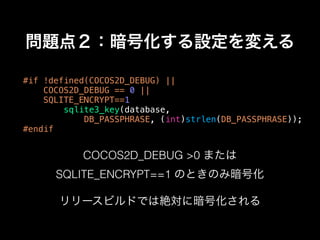 問題点２：暗号化する設定を変える
#if !defined(COCOS2D_DEBUG) ||
COCOS2D_DEBUG == 0 ||
SQLITE_ENCRYPT==1
sqlite3_key(database,
DB_PASSPHRASE, (int)strlen(DB_PASSPHRASE));
#endif
COCOS2D_DEBUG >0 または
SQLITE_ENCRYPT==1 のときのみ暗号化
リリースビルドでは絶対に暗号化される
 