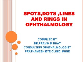 SPOTS,DOTS ,LINES
AND RINGS IN
OPHTHALMOLOGY
COMPILED BY
DR.PRAVIN M BHAT
CONSULTING OPHTHALMOLOGIST
PRATHAMESH EYE CLINIC, PUNE
 