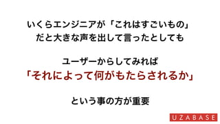 いくらエンジニアが「これはすごいもの」
だと大きな声を出して言ったとしても
ユーザーからしてみれば
「それによって何がもたらされるか」
という事の方が重要
 