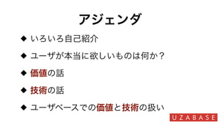 アジェンダ
いろいろ自己紹介
ユーザが本当に欲しいものは何か？
価値の話
技術の話
ユーザベースでの価値と技術の扱い
 