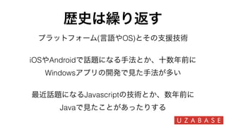 歴史は繰り返す
プラットフォーム(言語やOS)とその支援技術
iOSやAndroidで話題になる手法とか、十数年前に
Windowsアプリの開発で見た手法が多い
最近話題になるJavascriptの技術とか、数年前に
Javaで見たことがあったりする
 