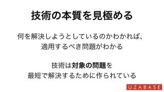 技術の本質を見極める
技術は対象の問題を
最短で解決するために作られている
何を解決しようとしているのかわかれば、
適用するべき問題がわかる
 