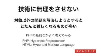 技術に無理をさせない
PHPの名前とかよく考えてみる
PHP: Hypertext Preprocessor
HTML: Hypertext Markup Language
対象以外の問題を解決しようとすると
とたんに難しくなるものが多い
 