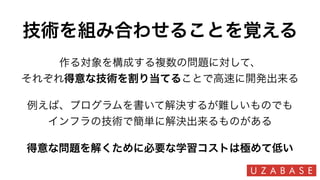 技術を組み合わせることを覚える
得意な問題を解くために必要な学習コストは極めて低い
作る対象を構成する複数の問題に対して、
それぞれ得意な技術を割り当てることで高速に開発出来る
例えば、プログラムを書いて解決するが難しいものでも
インフラの技術で簡単に解決出来るものがある
 
