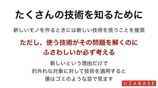 たくさんの技術を知るために
新しいという理由だけで
的外れな対象に対して技術を適用すると
僕はゴミのような目で見ます
新しいモノを作るときには新しい技術を使うことを推奨
ただし、使う技術がその問題を解くのに
ふさわしいか必ず考える
 