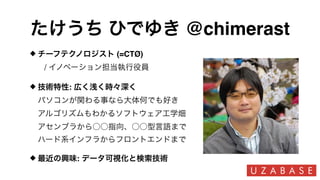 たけうち ひでゆき @chimerast
チーフテクノロジスト (=CTØ) 
/ イノベーション担当執行役員
技術特性: 広く浅く時々深く 
パソコンが関わる事なら大体何でも好き 
アルゴリズムもわかるソフトウェア工学畑 
アセンブラから○○指向、○○型言語まで 
ハード系インフラからフロントエンドまで
最近の興味: データ可視化と検索技術
 