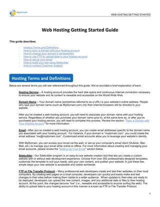 __________________________________________________________________________________________
                                                                 WEB HOSTING GETTING STARTED
                                                                                       GUIDE




                           Web Hosting Getting Started Guide

This guide describes:

        -   Hosting Terms and Definitions
        -   How to sync a domain with your hosting account
        -   How to change your domain’s nameservers
        -   How to use FTP to upload data to your hosting account
        -   How to set up your email
        -   How to build your site using Sitebuilder
        -   How to contact Customer Support




 Hosting Terms and Definitions
Below are several terms you will see referenced throughout this guide. We’ve provided a brief explanation of each.

        Hosting Service – A hosting account provides the hard disk space and continuous Internet connection necessary
        to ensure your website and its content is viewable and accessible on the World Wide Web.

        Domain Name – Your domain name (sometimes referred to as a URL) is your website’s online address. People
        who type your domain name (such as MyDomain.com) into their Internet browsers will be directed to your
        website.

        After you’ve created a web hosting account, you will need to associate your domain name with your hosting
        service. Regardless of whether you purchase your domain name prior to, at the same time as, or after you’ve
        purchased your hosting service, you will need to complete this process. Review the section, “Sync a Domain with
        Your Hosting Account” for more information.

        Email - After you’ve created a web hosting account, you can create email addresses specific to the domain name
        you associated with your hosting account. For instance, if your domain is “mydomain.com”, you could create the
        email address “me@mydomain.com”. Customized email accounts allow you to leverage your website’s identity.

        With MyDomain, you can access your email via the web, or set up your computer's email client (Outlook, Mac
        Mail, etc.) to manage your email while online or offline. For more information about creating and managing your
        email accounts, please review the “Setting Up Your Email” section below.

        Sitebuilder - Our Sitebuilder program is an easy-to-use website creation tool that lets you create a custom
        website with or without web development experience. Choose from over 300 professionally designed templates,
        customize the template to suit your needs, add your own content, and publish your website. In just these few,
        simple steps your new website is accessible and visible worldwide.

        FTP or File Transfer Protocol – Many professional web developers create and test their websites on their local
        computers. By creating web pages on a local computer, developers can quickly and easily make and test
        changes to their sites before making them visible to a wider audience. When updates to their sites are ready to
        be deployed, developers can upload the new content, images, and any additional data or files to their hosting
        account. At this point, the changes become “live” (i.e., viewable and accessible to anyone surfing the web). The
        ability to upload data to your hosting account in this manner is known as FTP or File Transfer Protocol.

                                                                                                                           1
 