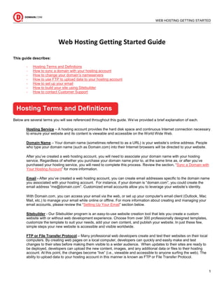 __________________________________________________________________________________________
                                                                 WEB HOSTING GETTING STARTED
                                                                                       GUIDE




                           Web Hosting Getting Started Guide

This guide describes:

        -   Hosting Terms and Definitions
        -   How to sync a domain with your hosting account
        -   How to change your domain’s nameservers
        -   How to use FTP to upload data to your hosting account
        -   How to set up your email
        -   How to build your site using Sitebuilder
        -   How to contact Customer Support



  Hosting Terms and Definitions
Below are several terms you will see referenced throughout this guide. We’ve provided a brief explanation of each.

        Hosting Service – A hosting account provides the hard disk space and continuous Internet connection necessary
        to ensure your website and its content is viewable and accessible on the World Wide Web.

        Domain Name – Your domain name (sometimes referred to as a URL) is your website’s online address. People
        who type your domain name (such as Domain.com) into their Internet browsers will be directed to your website.

        After you’ve created a web hosting account, you will need to associate your domain name with your hosting
        service. Regardless of whether you purchase your domain name prior to, at the same time as, or after you’ve
        purchased your hosting service, you will need to complete this process. Review the section, “Sync a Domain with
        Your Hosting Account” for more information.

        Email - After you’ve created a web hosting account, you can create email addresses specific to the domain name
        you associated with your hosting account. For instance, if your domain is “domain.com”, you could create the
        email address “me@domain.com”. Customized email accounts allow you to leverage your website’s identity.

        With Domain.com, you can access your email via the web, or set up your computer's email client (Outlook, Mac
        Mail, etc.) to manage your email while online or offline. For more information about creating and managing your
        email accounts, please review the “Setting Up Your Email” section below.

        Sitebuilder - Our Sitebuilder program is an easy-to-use website creation tool that lets you create a custom
        website with or without web development experience. Choose from over 300 professionally designed templates,
        customize the template to suit your needs, add your own content, and publish your website. In just these few,
        simple steps your new website is accessible and visible worldwide.

        FTP or File Transfer Protocol – Many professional web developers create and test their websites on their local
        computers. By creating web pages on a local computer, developers can quickly and easily make and test
        changes to their sites before making them visible to a wider audience. When updates to their sites are ready to
        be deployed, developers can upload the new content, images, and any additional data or files to their hosting
        account. At this point, the changes become “live” (i.e., viewable and accessible to anyone surfing the web). The
        ability to upload data to your hosting account in this manner is known as FTP or File Transfer Protocol.


                                                                                                                           1
 