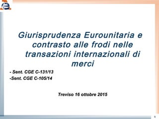 1
Giurisprudenza Eurounitaria e
contrasto alle frodi nelle
transazioni internazionali di
merci
- Sent. CGE C-131/13- Sent. CGE C-131/13
-Sent. CGE C-105/14-Sent. CGE C-105/14
Treviso 16 ottobre 2015Treviso 16 ottobre 2015
 