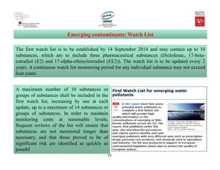 18
Emerging contaminants: Watch List
The first watch list is to be established by 14 September 2014 and may contain up to 10
substances, which are to include three pharmaceutical substances (Diclofenac, 17-beta-
estradiol (E2) and 17-alpha-ethinylestradiol (EE2)). The watch list is to be updated every 2
years. A continuous watch list monitoring period for any individual substance may not exceed
four years.
A maximum number of 10 substances or
groups of substances shall be included in the
first watch list, increasing by one at each
update, up to a maximum of 14 substances or
groups of substances. In order to maintain
monitoring costs at reasonable levels,
frequent reviews of the list will ensure that
substances are not monitored longer than
necessary, and that those proved to be of
significant risk are identified as quickly as
possibl
 