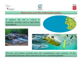 Water covers over 70% of the Earth’s surface.
However, such human activities have also contaminated water resources. In fact,
around half of Europe’s lakes and rivers are now considered polluted
It supports life and is critical to
economic activities such as agriculture
and industry.
 