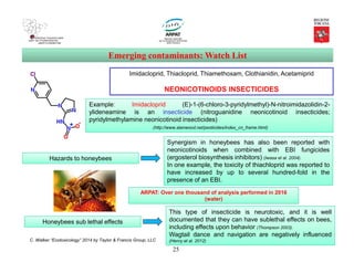 25
Emerging contaminants: Watch List
{2-[(2,6-Dichlorophenyl)amino]phenyl}acetic acid
Imidacloprid, Thiacloprid, Thiamethoxam, Clothianidin, Acetamiprid
NEONICOTINOIDS INSECTICIDES
Example: Imidacloprid (E)-1-(6-chloro-3-pyridylmethyl)-N-nitroimidazolidin-2-
ylideneamine is an insecticide (nitroguanidine neonicotinoid insecticides;
pyridylmethylamine neonicotinoid insecticides)
(http://www.alanwood.net/pesticides/index_cn_frame.html)
Hazards to honeybees
Synergism in honeybees has also been reported with
neonicotinoids when combined with EBI fungicides
(ergosterol biosynthesis inhibitors) (Iwasa et al. 2004).
In one example, the toxicity of thiachloprid was reported to
have increased by up to several hundred-fold in the
presence of an EBI.
C. Walker “Ecotoxicology” 2014 by Taylor & Francis Group, LLC
Honeybees sub lethal effects
This type of insecticide is neurotoxic, and it is well
documented that they can have sublethal effects on bees,
including effects upon behavior (Thompson 2003).
Wagtail dance and navigation are negatively influenced
(Henry et al. 2012)
ARPAT: Over one thousand of analysis performed in 2016
(water)
 