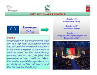 PRECAUTIONARY PRINCIPLE
European
Union
Point 2
Union policy on the environment shall
aim at a high level of protection taking
into account the diversity of situations
in the various regions of the Union. It
shall be based on the precautionary
principle and on the principles that
preventive action should be taken,
that environmental damage should as
a priority be rectified at source and
that the polluter should pay
Article 174
Amsterdam Treaty
Article 130 R
Maastricht Treaty
Article 191
Treaty on the Functioning of the
European Union
 