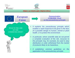 PRECAUTIONARY PRINCIPLE
European
Union
Communication
(COM(2000) 1final)
on the precautionary principle
WHAT IS THE AIM
OF THE
COMMUNICATION?
• It explains the precautionary principle which
enables a rapid response to be given in the face
of a possible danger to human, animal or plant
health, or to protect the environment.
• In particular, where scientific data do not permit
a complete evaluation of the risk, recourse to
this principle may, for example, be used to stop
distribution or order withdrawal from the market
of products likely to be hazardous.
• It establishes common guidelines on the
application of the precautionary principle.
 