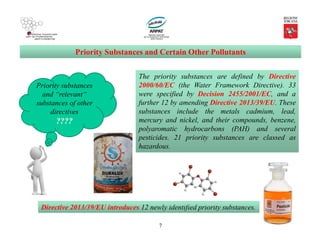 7
Priority Substances and Certain Other Pollutants
Priority substances
and “relevant“
substances of other
directives
????
The priority substances are defined by Directive
2000/60/EC (the Water Framework Directive). 33
were specified by Decision 2455/2001/EC, and a
further 12 by amending Directive 2013/39/EU. These
substances include the metals cadmium, lead,
mercury and nickel, and their compounds, benzene,
polyaromatic hydrocarbons (PAH) and several
pesticides. 21 priority substances are classed as
hazardous.
Directive 2013/39/EU introduces 12 newly identified priority substances.
 