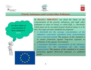 8
Priority Substances and Certain Other Pollutants
Are there limits of
concentration of
these substances
????
In Directive 2008/105/EC are fixed the limits on the
concentration of the priority substances and eight other
pollutants in water (or biota), so called EQS, i.e. thresholds
which must not be exceeded if good chemical status is to be
met. Two types of water standard are proposed:
• A threshold for the average concentration of the
substance concerned calculated from measurements
over a one-year period. The purpose of this standard is
to ensure protection against long-term exposure to
pollutants in the aquatic environment;
• A maximum allowable concentration of the substance
concerned, i.e. the maximum for any single
measurement. The purpose of this standard is to ensure
protection against short-term exposure, i.e. pollution
peaks.
 