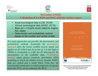 • Acute toxicological data (LC50, EC50)
• Chronic toxicological data (NOEC, EC10)
• Base set = 3 trophic levels (daphnia magna,
fish, algae)
• Deterministic and probabilistic method
based on the number and variety of data
Derivation of EQSs
Calculation of AA-EQS and MAC-EQS for surface waters
Two main approaches are possible, the deterministic and
probabilistic methods. Essentially the deterministic
approach takes the lowest credible toxicity datum and
applies an AF (which may be as low as 1 or has high as
10000) to extrapolate to a QS, the AF allowing for the
uncertainties in the available data. Probabilistic
methods adopt species sensitivity distribution (SSD)
modelling in which all reliable toxicity (usually NOEC)
data are ranked and a model fitted. From this, the
concentration protection a certain proportion of species
(typically 95%) can be estimated (the HC5).
https://circabc.europa.eu/sd/a/0cc3581b-5f65-4b6f-
91c6-433a1e947838/TGD-EQS%20CIS-
WFD%2027%20EC%202011.pdf
 