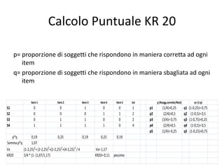 Calcolo Puntuale KR 20

     p= proporzione di soggetti che rispondono in maniera corretta ad ogni
        item
     q= proporzione di soggetti che rispondono in maniera sbagliata ad ogni
        item


                 Item 1             Item 2            Item 3      Item 4    Item 5   tot        p (Nsogg.corrette/Ntot)            q= (1-p)
S1                 0                  0                 1           0         0      1     p1       (1/4)=0,25            q1   (1-0,25)= 0,75
S2                 0                  0                 0           1         1      2     p2        (2/4)=0,5            q2     (1-0,5)= 0,5
S3                 0                  1                 1           0         0      2     p3       (3/4)= 0,75           q3   (1-0,75)=0,25
S4                 1                  1                 1           1         0      4     p4        (2/4)=0,5            q4     (1-0,5)= 0,5
                                                                                           p5       (1/4)= 0,25           q5    (1-0,25)=0,75
   p*q          0,19                 0,25              0,19       0,25      0,19
Somma p*q       1,07
Vx        (1-2,25)2+ (2-2,25)2+(2-2,25)2+(4-2,25)2 / 4         Vx= 1,17
KR20      5/4 * (1- (1,07/1,17)                                KR20= 0,11 pessimo
 