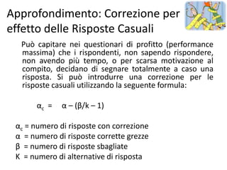 Approfondimento: Correzione per
effetto delle Risposte Casuali
  Può capitare nei questionari di profitto (performance
  massima) che i rispondenti, non sapendo rispondere,
  non avendo più tempo, o per scarsa motivazione al
  compito, decidano di segnare totalmente a caso una
  risposta. Si può introdurre una correzione per le
  risposte casuali utilizzando la seguente formula:

       αc =   α – (β/k – 1)

 αc = numero di risposte con correzione
 α = numero di risposte corrette grezze
 β = numero di risposte sbagliate
 K = numero di alternative di risposta
 