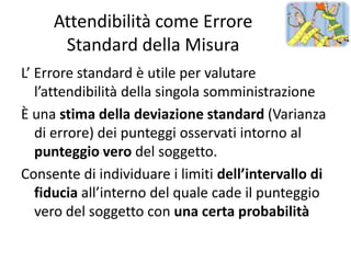 Attendibilità come Errore
      Standard della Misura
L’ Errore standard è utile per valutare
   l’attendibilità della singola somministrazione
È una stima della deviazione standard (Varianza
   di errore) dei punteggi osservati intorno al
   punteggio vero del soggetto.
Consente di individuare i limiti dell’intervallo di
   fiducia all’interno del quale cade il punteggio
   vero del soggetto con una certa probabilità
 