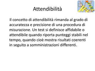Attendibilità
Il concetto di attendibilità rimanda al grado di
accuratezza e precisione di una procedura di
misurazione. Un test si definisce affidabile o
attendibile quando riporta punteggi stabili nel
tempo, quando cioè mostra risultati coerenti
in seguito a somministrazioni differenti.
 