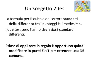 Un soggetto 2 test
La formula per il calcolo dell’errore standard
   della differenza tra i punteggi è il medesimo.
I due test però hanno deviazioni standard
   differenti.

Prima di applicare la regola è opportuno quindi
  modificare in punti Z o T per ottenere una DS
  comune.
 