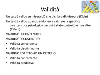 Validità
Un test è valido se misura ciò che dichiara di misurare (Klein)
Un test è valido quando è idoneo a valutare la specifica
  caratteristica psicologica per cui è stato costruito e non altro
  (Celani)
VALIDITA’ DI CONTENUTO
VALIDITA’ DI COSTRUTTO
• Validità convergente
• Validità discriminante
VALIDITA’ RISPETTO AD UN CRITERIO
• Validità concorrente
• Validità predittiva
 