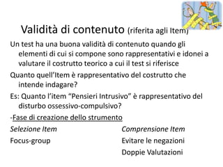 Validità di contenuto (riferita agli Item)
Un test ha una buona validità di contenuto quando gli
   elementi di cui si compone sono rappresentativi e idonei a
   valutare il costrutto teorico a cui il test si riferisce
Quanto quell’Item è rappresentativo del costrutto che
   intende indagare?
Es: Quanto l’item “Pensieri Intrusivo” è rappresentativo del
   disturbo ossessivo-compulsivo?
-Fase di creazione dello strumento
Selezione Item                       Comprensione Item
Focus-group                          Evitare le negazioni
                                     Doppie Valutazioni
 