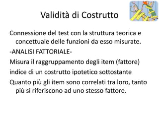 Validità di Costrutto
Connessione del test con la struttura teorica e
  concettuale delle funzioni da esso misurate.
-ANALISI FATTORIALE-
Misura il raggruppamento degli item (fattore)
indice di un costrutto ipotetico sottostante
Quanto più gli item sono correlati tra loro, tanto
  più si riferiscono ad uno stesso fattore.
 