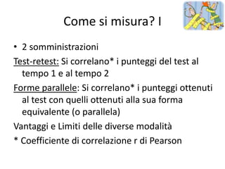 Come si misura? I
• 2 somministrazioni
Test-retest: Si correlano* i punteggi del test al
  tempo 1 e al tempo 2
Forme parallele: Si correlano* i punteggi ottenuti
  al test con quelli ottenuti alla sua forma
  equivalente (o parallela)
Vantaggi e Limiti delle diverse modalità
* Coefficiente di correlazione r di Pearson
 