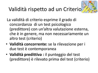 Validità rispetto ad un Criterio
 La validità di criterio esprime il grado di
  concordanza di un test psicologico
  (predittore) con un’altra valutazione esterna,
  che è in genere, ma non necessariamente un
  altro test (criterio)
• Validità concorrente: se la rilevazione per i
  due test è contemporanea
• Validità predittiva : il punteggio del test
  (predittore) è rilevato prima del test (criterio)
 