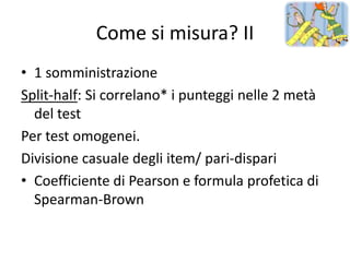 Come si misura? II
• 1 somministrazione
Split-half: Si correlano* i punteggi nelle 2 metà
  del test
Per test omogenei.
Divisione casuale degli item/ pari-dispari
• Coefficiente di Pearson e formula profetica di
  Spearman-Brown
 