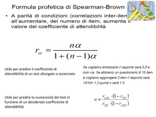 Utile per predire il coefficiente di
attendibilità di un test allungato o accorciato




Utile per predire la numerosità del test in
funzione di un desiderato coefficiente di
attendibilità
 
