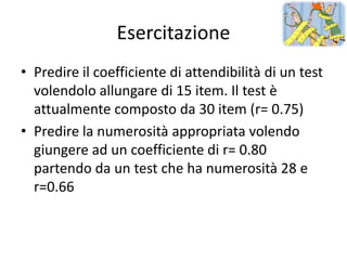 Esercitazione
• Predire il coefficiente di attendibilità di un test
  volendolo allungare di 15 item. Il test è
  attualmente composto da 30 item (r= 0.75)
• Predire la numerosità appropriata volendo
  giungere ad un coefficiente di r= 0.80
  partendo da un test che ha numerosità 28 e
  r=0.66
 