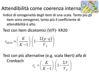 Attendibilità come coerenza interna
Indice di omogeneità degli item di una scala. Tanto più gli
  item sono omogenei, tanto più il coefficiente di
  attendibilità è alto.
Test con item dicotomici (V/F)- KR20




Test con più alternative (e.g. scala likert) alfa di
  Cronbach
 