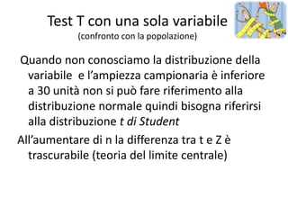 Test T con una sola variabile
           (confronto con la popolazione)

Quando non conosciamo la distribuzione della
  variabile e l’ampiezza campionaria è inferiore
  a 30 unità non si può fare riferimento alla
  distribuzione normale quindi bisogna riferirsi
  alla distribuzione t di Student
All’aumentare di n la differenza tra t e Z è
  trascurabile (teoria del limite centrale)
 