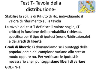 Test T- Tavola della
            distribuzione-
Stabilire la soglia di Rifiuto di Ho, individuando il
  valore di riferimento sulla tavola
La tavola del test T definisce il valore soglia, (T
  critico) in funzione della probabilità richiesta,
  specifica per il tipo di ipotesi (mono/bidirezionale)
  e dei gradi di libertà
Gradi di libertà: Ci domandiamo se i punteggi della
  popolazione e del campione variano allo stesso
  modo oppure no. Per verificare le ipotesi è
  necessario che i punteggi siano liberi di variare
GDL= N-1
 